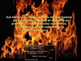 Aos lideres vale lembrar que eles são responsáveisAos lideres vale lembrar que eles são responsáveis
por manter acesa a chama de cada um e porpor manter acesa a chama de cada um e por
promover a união entre todos os membros,promover a união entre todos os membros,
para que o fogo seja realmente forte,para que o fogo seja realmente forte,
eficaz e duradouro.eficaz e duradouro.
Autor do Slide: Ria Ellwanger
riaellw@globo.com
Texto:
Lição do Fogo, desconheço o autor
Música: Tears in Heaven
Imagens: Getty Images
Este
slide é exclusivo de:
 