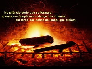 No silêncio sério que se formara,No silêncio sério que se formara,
apenas contemplavam a dança das chamasapenas contemplavam a dança das chamas
em torno das achas de lenha, que ardiam.em torno das achas de lenha, que ardiam.
 