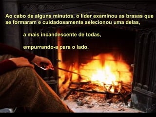 Ao cabo de alguns minutos, o líder examinou as brasas queAo cabo de alguns minutos, o líder examinou as brasas que
se formaram e cuidadosamente selecionou uma delas,se formaram e cuidadosamente selecionou uma delas,
a mais incandescente de todas,a mais incandescente de todas,
empurrando-a para o lado.empurrando-a para o lado.
 
