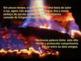 Em pouco tempo, o que antes era uma festa de calorEm pouco tempo, o que antes era uma festa de calor
e luz, agora não passava de um negro, frio e mortoe luz, agora não passava de um negro, frio e morto
pedaço de carvão recoberto de uma espessapedaço de carvão recoberto de uma espessa
camada de fuligem acinzentada.camada de fuligem acinzentada.
Nenhuma palavra tinha sido ditaNenhuma palavra tinha sido dita
desde o protocolar cumprimentodesde o protocolar cumprimento
inicial entre os dois amigos.inicial entre os dois amigos.
 