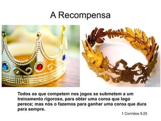 A Recompensa
Todos os que competem nos jogos se submetem a um
treinamento rigoroso, para obter uma coroa que logo
perece; mas nós o fazemos para ganhar uma coroa que dura
para sempre.
1 Coríntios 9:25
 
