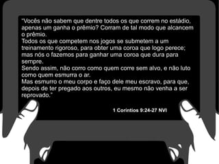 “Vocês não sabem que dentre todos os que correm no estádio,
apenas um ganha o prêmio? Corram de tal modo que alcancem
o prêmio.
Todos os que competem nos jogos se submetem a um
treinamento rigoroso, para obter uma coroa que logo perece;
mas nós o fazemos para ganhar uma coroa que dura para
sempre.
Sendo assim, não corro como quem corre sem alvo, e não luto
como quem esmurra o ar.
Mas esmurro o meu corpo e faço dele meu escravo, para que,
depois de ter pregado aos outros, eu mesmo não venha a ser
reprovado.”
1 Coríntios 9:24-27 NVI
 