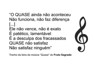 “O QUASE ainda não aconteceu
Não funciona, não faz diferença
[...]
Ele não vence, não é exato
É patético, lamentável
É a desculpa dos fracassados
QUASE não satisfaz
Não satisfaz ninguém”
Trecho da letra da música “Quase” do Fruto Sagrado
 