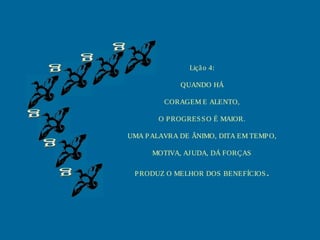Lição 4:
QUANDO HÁ
CORAGEM E ALENTO,
O PROGRESSO É MAIOR.
UMA PALAVRA DE ÂNIMO, DITA EM TEMPO,
MOTIVA, AJUDA, DÁ FORÇAS
PRODUZ O MELHOR DOS BENEFÍCIOS.
 