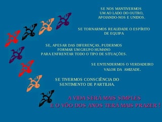 SE TORNARMOS REALIDADE O ESPÍRITO
DE EQUIPA
SE, APESAR DAS DIFERENÇAS, PUDERMOS
FORMAR UM GRUPO HUMANO
PARA ENFRENTAR TODO O TIPO DE SITUAÇÕES.
SE ENTENDERMOS O VERDADEIRO
VALOR DA AMIZADE.
SE TIVERMOS CONSCIÊNCIA DO
SENTIMENTO DE PARTILHA.
A VIDA SERÁ MAIS SIMPLESA VIDA SERÁ MAIS SIMPLES
E O VÔO DOS ANOS TERÁ MAIS PRAZERE O VÔO DOS ANOS TERÁ MAIS PRAZER !!
SE NOS MANTIVERMOS
UM AO LADO DO OUTRO,
APOIANDO-NOS E UNIDOS.
 