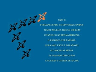 Lição 2:
PERMANECENDO EM SINTONIA E UNIDOS
JUNTO ÀQUELES QUE SE DIRIGEM
CONNOSCO NA MESMA DIREÇÃO,
O ESFORÇO SERÁ MENOR.
SERÁ MAIS FÁCIL E AGRADÁVEL
ALCANÇAR AS METAS.
ESTAREMOS DISPOSTOS
A ACEITAR E OFERECER AJUDA.
 
