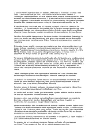 O Senhor mandou fazer este teste aos recabitas, chamando-os no templo e servindo a eles
vinho. O verso 3 descreve que toda a comunidade dos recabitas estava presente à
convocação. Seguindo as ordens de Deus, Jeremias serviu jarras de vinho e copos numa mesa
e mandou que os recabitas se servissem (v. 5). A resposta dos discípulos de Recabe está no
verso 6: nossa vida é pautada pelas recomendações que aprendemos com nosso antepassado
Jonadabe. Eles prezavam por cumprir o modelo de vida ensinado pelo seu líder (vs. 6 a 11).
A intenção de Deus com aquele teste foi confrontar os demais judeus com o exemplo dos
recabitas – v. 16 Os descendentes de Jonadabe, filho de Recabe, cumprem a ordem que o seu
antepassado lhes deu, mas este povo não me obedece. Este é o nosso desafio como líderes,
influenciar nossos discípulos a seguirem o modelo de vida que recebemos do nosso Senhor.
As ordens de Jonadabe visavam que os Recabitas vivessem como peregrinos, forasteiros. Um
peregrino é alguém que não cria raízes em lugar algum, mas que está sempre desprendido
para locomover-se por caminhos novos. O Novo Testamento ensina que somos peregrinos
nesta terra:
Todos eles viveram pela fé, e morreram sem receber o que tinha sido prometido; viram-no de
longe e de longe o saudaram, reconhecendo que era estrangeiros e peregrinos na terra. (Hb
11:13); Pois não temos aqui nenhuma cidade permanente, mas buscamos a que há de vir.(Hb
13:14); Amados, insisto em que, como estrangeiros e peregrinos no mundo, vocês se
abstenham dos desejos carnais que guerreiam contra a alma.(I Pe 2:11).
Por conta da fidelidade dos descendentes de Recabe, o Senhor decretou uma bênção para sua
linhagem: Assim diz o Senhor dos Exércitos, Deus de Israel: Vocês têm obedecido àquilo que o
seu antepassado, Jonadabe, ordenou; têm cumprido todas as suas instruções e têm feito tudo
o que ele ordenou. Por isso, assim diz o Senhor dos Exércitos, Deus de Israel: Jamais faltará a
Jonadabe, filho de Recabe, um descendente que me sirva.(vs. 18,19). De igual modo há
bênção para o discípulo que aprende a honrar e que é fiel em guardar os ensinamentos que
recebe.
Ore ao Senhor para que lhe dê a capacidade de manter-se fiel. Que o Senhor lhe dê a
excelência para implementar em sua linhagem a fidelidade, a exemplo dos recabitas.
Os recabitas não eram judeos, haviam resolvido unir-se aos israelitas e conviver com eles.
Parece que teriam adotado a religião dos judeos, para que assim não caissem no erro de
adorarem a Baal, o que temia o patriarca deles Jonadabe.
Durante o reinado de Jeoiaquim a situação não estava nada boa para israel. a mão de Deus
pesava sobre Judá por causa da sua infidelidade para com Deus.
Foi neste quadro de cerco à Israel, que Deus mandou o profeta Jeremias testar os recabitas.
Ele teria que oferecer-lhes vinho na cãmara do templo.
Jerusalem, estava para ser sitiada. os recabitas ficaram desconfiados pela convocação de
Jeremias. será que seriam expulsos da cidade? pois uma vez sitiada Jerusalem os
mantimentos iriam escassear, e eles por não serem judeos,
seriam uma sobrecarga. Eles vão ao encontro de Jeremias e recebem a ordem: "Bebam vinho".
Diante da situação seria interessante aceitar a proposta e agradar o profeta, poderiamos dizer
nos dias de hoje: "Fazer uma média com o profeta", "ficar na boa com ele".Porém os recabitas
não cederam e sua resposta foi negativa.Eles não beberam o vinho. Foram fiéis a ordem do
seu petriarca, mesmo que isso lhes causasse algum problema.
Deus usou este exemplo para mostrar que eles eram fiéis ao seu patriarca, a ordem recebida e
que Judá não era capaz de ser fiel aos estatutos de Deus.
Os recabitas são um exemplo para todos nós. Estavam unificados e firmes nas suas
convicções.Tinham coragem de dizer não em respeito ao seu compromisso.

 