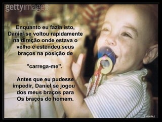 Enquanto eu fazia isto, Daniel se voltou rapidamente na direção onde estava o velho e estendeu seus braços na posição de "carrega-me".  Antes que eu pudesse impedir, Daniel se jogou  dos meus braços para Os braços do homem. 