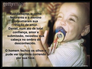 Rapidamente, o velho fedorento e o menino consumaram sua  relação de amor. Daniel, num ato de total confiança, amor e submissão, recostou sua cabeça no ombro do desconhecido.  O homem fechou os olhos e pude ver lágrimas correndo por sua face. 