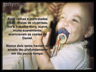 Suas velhas e maltratadas mãos, cheias de cicatrizes,  dor e trabalho duro, suave, muito suavemente, acariciavam as costas de Daniel. Nunca dois seres haviam se amado tão profundamente em tão pouco tempo. 