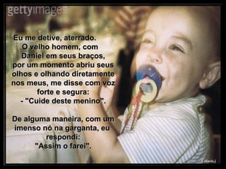 Eu me detive, aterrado.  O velho homem, com  Daniel em seus braços, por um momento abriu seus olhos e olhando diretamente nos meus, me disse com voz forte e segura: - "Cuide deste menino". De alguma maneira, com um imenso nó na garganta, eu  respondi: "Assim o farei". 