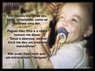 Ele afastou Daniel de seu peito, lentamente, como se sentisse uma dor. Peguei meu filho e o velho homem me disse: - "Deus o abençoe, senhor. Você me deu um presente maravilhoso".  Não pude dizer mais que  um entrecortado "obrigado". 