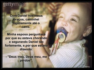 Com Daniel nos meus braços, caminhei rapidamente até o carro.  Minha esposa perguntava por que eu estava chorando e segurando Daniel tão fortemente, e por que estava dizendo: - "Deus meu, Deus meu, me perdoe". 