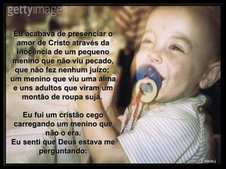 Eu acabava de presenciar o amor de Cristo através da inocência de um pequeno menino que não viu pecado, que não fez nenhum juízo;  um menino que viu uma alma e uns adultos que viram um montão de roupa suja.  Eu fui um cristão cego carregando um menino que não o era. Eu senti que Deus estava me perguntando: 