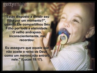 "Estás disposto a dividir seu filho por um momento?",  quando Ele compartilhou Seu Filho por toda a eternidade. O velho andrajoso, inconscientemente, me recordou: Eu asseguro que aquele que não aceite o reino de Deus  como um menino,não entrará nele." (Lucas 18:17). 
