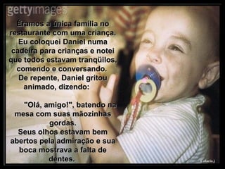 Éramos a única família no restaurante com uma criança. Eu coloquei Daniel numa cadeira para crianças e notei que todos estavam tranqüilos, comendo e conversando.  De repente, Daniel gritou animado, dizendo:  "Olá, amigo!", batendo na mesa com suas mãozinhas gordas. Seus olhos estavam bem abertos pela admiração e sua boca mostrava a falta de dentes.  