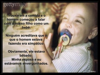 Trouxeram a comida e o homem começou a falar  com o nosso filho como um bebê. Ninguém acreditava que o que o homem estava  fazendo era simpático. Obviamente, ele estava bêbado.  Minha esposa e eu estávamos envergonhados. 