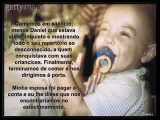 Comemos em silêncio; menos Daniel que estava  super inquieto e mostrando todo o seu repertório ao desconhecido, a quem  conquistava com suas criancices. Finalmente, terminamos de comer e nos dirigimos à porta. Minha esposa foi pagar a conta e eu lhe disse que nos encontraríamos no estacionamento. 