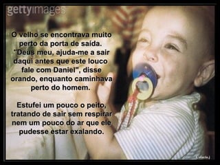 O velho se encontrava muito perto da porta de saída.  "Deus meu, ajuda-me a sair daqui antes que este louco  fale com Daniel", disse orando, enquanto caminhava perto do homem.  Estufei um pouco o peito, tratando de sair sem respirar nem um pouco do ar que ele pudesse estar exalando. 