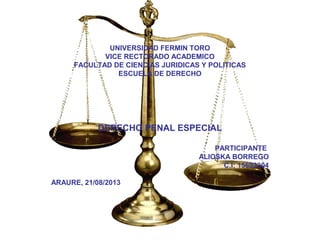 UNIVERSIDAD FERMIN TORO
VICE RECTORADO ACADEMICO
FACULTAD DE CIENCIAS JURIDICAS Y POLITICAS
ESCUELA DE DERECHO
DERECHO PENAL ESPECIAL
PARTICIPANTE
ALIOSKA BORREGO
C.I: 15692304
ARAURE, 21/08/2013
 