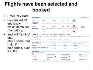 Flights have been selected and
booked
• Enter Pax Data
• System will let
you know
which items are
mandatory,
• and will “remind”
you
about some that
“might”
be needed, such
as DOB.
21
 