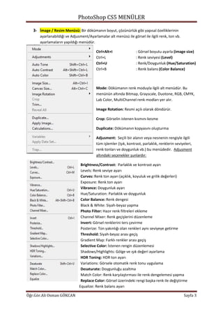 PhotoShop CS5 MENÜLER
Öğr.Gör.Ali Osman GÖKCAN Sayfa 3
3- İmage / Resim Menüsü: Bir dökümanın boyut, çözünürlük gibi yapısal özelliklerinin
ayarlanabildiği ve Adjusment/Ayarlamalar alt menüsü ile görsel ile ilgili renk, ton vb.
ayarlamaların yapıldığı menüdür.
Ctrl+Alt+I : Görsel boyutu ayarla (image size)
Ctrl+L : Renk seviyesi (Level)
Ctrl+U : Renk/Doygunluk (Hue/Saturation)
Ctrl+B : Renk balans (Color Balance)
Mode: Dökümanın renk moduyla ilgili alt menüdür. Bu
menünün altında Bitmap, Grayscale, Duotone, RGB, CMYK,
Lab Color, MultiChannel renk modları yer alır.
Image Rotation: Resmi açılı olarak döndürür.
Crop: Görselin istenen kısmını kesme
Duplicate: Dökümanın kopyasını oluşturma
Adjusment: Seçili bir alanın veya nesnenin rengiyle ilgili
tüm işlemler (Işık, kontrast, parlaklık, renklerin seviyeleri,
renk tonları ve doygunluk vb.) bu menüdedir. Adjusment
altındaki seçenekler şunlardır:
Brightness/Contrast: Parlaklık ve kontrast ayarı
Levels: Renk seviye ayarı
Curves: Renk ton ayarı (açıklık, koyuluk ve grilik değerleri)
Exposure: Renk ton ayarı
Vibrance: Doygunluk ayarı
Hue/Saturation: Parlaklık ve doygunluk
Color Balance: Renk dengesi
Black & White: Siyah-beyaz yapma
Photo Filter: Hazır renk filtreleri ekleme
Channel Mixer: Renk geçişlerini düzenleme
Invert: Görsel renklerini ters çevirme
Posterize: Ton yakınlığı olan renkleri aynı seviyeye getirme
Threshold: Siyah-beyaz arası geçiş
Gradient Map: Farklı renkler arası geçiş
Selective Color: İstenen rengin düzenlemesi
Shadows/Highlights: Gölge ve ışık değeri ayarlama
HDR Toning: HDR ton ayarı
Variations: Görsele otomatik renk tonu uygulama
Desaturate: Doygunluğu azaltma
Match Color: Renk karşılaştırması ile renk dengelemesi yapma
Replace Color: Görsel üzerindeki rengi başka renk ile değiştirme
Equalize: Renk balans ayarı
 