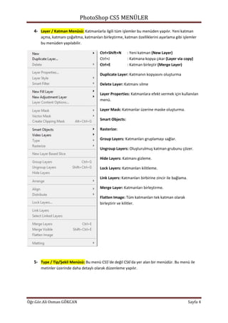 PhotoShop CS5 MENÜLER
Öğr.Gör.Ali Osman GÖKCAN Sayfa 4
4- Layer / Katman Menüsü: Katmanlarla ilgili tüm işlemler bu menüden yapılır. Yeni katman
açma, katmanı çoğaltma, katmanları birleştirme, katman özelliklerini ayarlama gibi işlemler
bu menüden yapılabilir.
Ctrl+Shift+N : Yeni katman (New Layer)
Ctrl+J : Katmana kopya çıkar (Layer via copy)
Ctrl+E : Katman birleştir (Merge Layer)
Duplicate Layer: Katmanın kopyasını oluşturma
Delete Layer: Katmanı silme
Layer Properties: Katmanlara efekt vermek için kullanılan
menü.
Layer Mask: Katmanlar üzerine maske oluşturma.
Smart Objects:
Rasterize:
Group Layers: Katmanları gruplamayı sağlar.
Ungroup Layers: Oluşturulmuş katman grubunu çözer.
Hide Layers: Katmanı gizleme.
Lock Layers: Katmanları kilitleme.
Link Layers: Katmanları birbirine zincir ile bağlama.
Merge Layer: Katmanları birleştirme.
Flatten Image: Tüm katmanları tek katman olarak
birleştirir ve kilitler.
5- Type / Tip/Şekil Menüsü: Bu menü CS5’de değil CS6’da yer alan bir menüdür. Bu menü ile
metinler üzerinde daha detaylı olarak düzenleme yapılır.
 