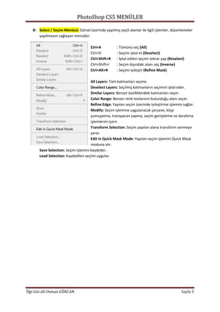 PhotoShop CS5 MENÜLER
Öğr.Gör.Ali Osman GÖKCAN Sayfa 5
6- Select / Seçim Menüsü: Görsel üzerinde yapılmış seçili alanlar ile ilgili işlemler, düzenlemeler
yapılmasını sağlayan menüdür.
Ctrl+A : Tümünü seç (All)
Ctrl+D : Seçimi iptal et (Deselect)
Ctrl+Shift+R : İptal edilen seçimi tekrar yap (Reselect)
Ctrl+Shift+I : Seçim dışındaki alanı seç (Inverse)
Ctrl+Alt+R : Seçimi iyileştir (Refine Mask)
All Layers: Tüm katmanları seçme.
Deselect Layers: Seçilmiş katmanların seçimini iptal eder.
Similar Layers: Benzer özelliklerdeki katmanları seçer.
Color Range: Benzer renk tonlarının bulunduğu alanı seçer.
Refine Edge: Yapılan seçim üzerinde iyileştirme işlemini sağlar.
Modify: Seçim işlemine uygulanacak çerçeve, köşe
yumuşatma, transparan yapma, seçim genişletme ve daraltma
işlemlerini içerir.
Transform Selection: Seçim yapılan alana transform vermeye
yarar.
Edit in Quick Mask Mode: Yapılan seçim işlemini Quick Mask
moduna alır.
Save Selection: Seçim işlemini kaydeder.
Load Selection: Kaydedilen seçimi uygular.
 