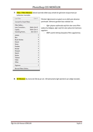 PhotoShop CS5 MENÜLER
Öğr.Gör.Ali Osman GÖKCAN Sayfa 6
7- Filter / Filtre Menüsü: Görsel üzerinde efekt veya artistik bir görünüm oluşturmak için
kullanılan menüdür.
Filtreleri öğrenmenin en güzel ve en etkili yolu deneme-
yanılmadır. Bilmeniz gereken bazı noktalar ise:
- Eğer çalışma sayfanızda seçili bir alan varsa filtre
sadece bu bölgeye, eğer seçili bir alan yoksa tüm katmana
uygulanır.
- BMP uzantılı bitmap dosyalara filtre uygulanmaz.
8- 3D Menüsü: Bu menü de CS6 da yer alır. 3D katmanlarla ilgili işlemlerin yer aldığı menüdür.
 
