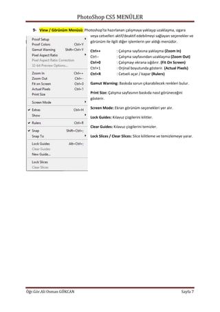 PhotoShop CS5 MENÜLER
Öğr.Gör.Ali Osman GÖKCAN Sayfa 7
9- View / Görünüm Menüsü: Photoshop’ta hazırlanan çalışmaya yaklaşıp uzaklaşma, ızgara
veya cetvelleri aktif/deaktif edebilmeyi sağlayan seçenekler ve
görünüm ile ilgili diğer işlemlerin yer aldığı menüdür.
Ctrl++ : Çalışma sayfasına yaklaşma (Zoom In)
Ctrl-- : Çalışma sayfasından uzaklaşma (Zoom Out)
Ctrl+0 : Çalışmayı ekrana sığdırır. (Fit On Screen)
Ctrl+1 : Orjinal boyutunda gösterir. (Actual Pixels)
Ctrl+R : Cetveli açar / kapar (Rulers)
Gamut Warning: Baskıda sorun çıkarabilecek renkleri bulur.
Print Size: Çalışma sayfasının baskıda nasıl görüneceğini
gösterir.
Screen Mode: Ekran görünüm seçenekleri yer alır.
Lock Guides: Kılavuz çizgilerini kilitler.
Clear Guides: Kılavuz çizgilerini temizler.
Lock Slices / Clear Slices: Slice kilitleme ve temizlemeye yarar.
 