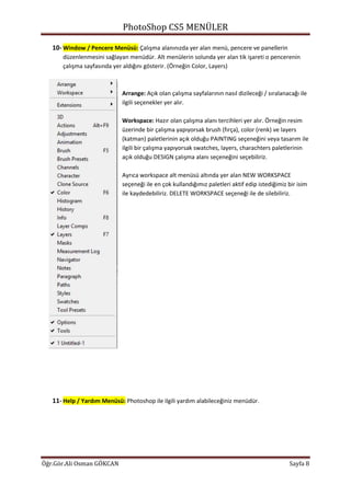 PhotoShop CS5 MENÜLER
Öğr.Gör.Ali Osman GÖKCAN Sayfa 8
10- Window / Pencere Menüsü: Çalışma alanınızda yer alan menü, pencere ve panellerin
düzenlenmesini sağlayan menüdür. Alt menülerin solunda yer alan tik işareti o pencerenin
çalışma sayfasında yer aldığını gösterir. (Örneğin Color, Layers)
Arrange: Açık olan çalışma sayfalarının nasıl dizileceği / sıralanacağı ile
ilgili seçenekler yer alır.
Workspace: Hazır olan çalışma alanı tercihleri yer alır. Örneğin resim
üzerinde bir çalışma yapıyorsak brush (fırça), color (renk) ve layers
(katman) paletlerinin açık olduğu PAINTING seçeneğini veya tasarım ile
ilgili bir çalışma yapıyorsak swatches, layers, charachters paletlerinin
açık olduğu DESIGN çalışma alanı seçeneğini seçebiliriz.
Ayrıca workspace alt menüsü altında yer alan NEW WORKSPACE
seçeneği ile en çok kullandığımız paletleri aktif edip istediğimiz bir isim
ile kaydedebiliriz. DELETE WORKSPACE seçeneği ile de silebiliriz.
11- Help / Yardım Menüsü: Photoshop ile ilgili yardım alabileceğiniz menüdür.
 