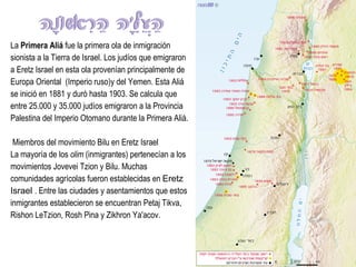 La  Primera Aliá  fue la primera ola de inmigración sionista a la Tierra de Israel. Los judíos que emigraron a Eretz Israel en esta ola provenían principalmente de Europa Oriental  (Imperio ruso)y del Yemen. Esta Aliá se inició en 1881 y duró hasta 1903. Se calcula que entre 25.000 y 35.000 judíos emigraron a la Provincia Palestina del Imperio Otomano durante la Primera Aliá.   Miembros del movimiento Bilu en Eretz Israel La mayoría de los  olim  (inmigrantes) pertenecían a los movimientos Jovevei Tzion y Bilu. Muchas comunidades agrícolas fueron establecidas en  Eretz Israel  . Entre las ciudades y asentamientos que estos inmigrantes establecieron se encuentran Petaj Tikva, Rishon LeTzion, Rosh Pina y Zikhron Ya'acov. 