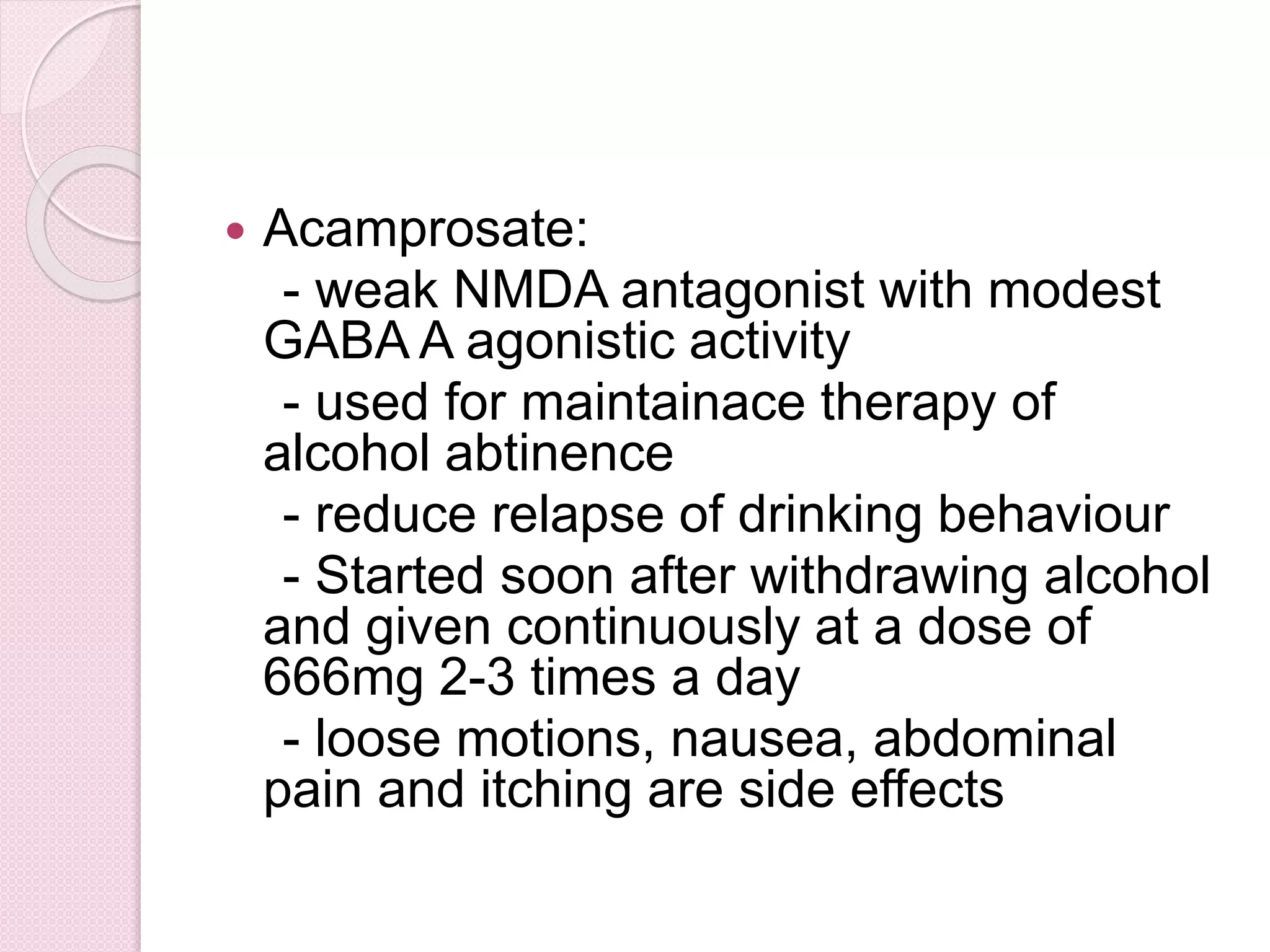  Acamprosate:
- weak NMDA antagonist with modest
GABA A agonistic activity
- used for maintainace therapy of
alcohol abtinence
- reduce relapse of drinking behaviour
- Started soon after withdrawing alcohol
and given continuously at a dose of
666mg 2-3 times a day
- loose motions, nausea, abdominal
pain and itching are side effects
 