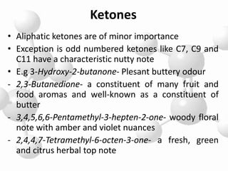 Ketones
• Aliphatic ketones are of minor importance
• Exception is odd numbered ketones like C7, C9 and
C11 have a characteristic nutty note
• E.g 3-Hydroxy-2-butanone- Plesant buttery odour
- 2,3-Butanedione- a constituent of many fruit and
food aromas and well-known as a constituent of
butter
- 3,4,5,6,6-Pentamethyl-3-hepten-2-one- woody floral
note with amber and violet nuances
- 2,4,4,7-Tetramethyl-6-octen-3-one- a fresh, green
and citrus herbal top note
 