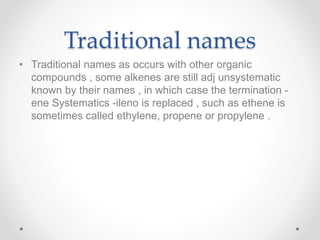Traditional names
• Traditional names as occurs with other organic
compounds , some alkenes are still adj unsystematic
known by their names , in which case the termination -
ene Systematics -ileno is replaced , such as ethene is
sometimes called ethylene, propene or propylene .
 