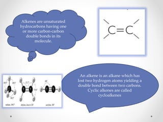 An alkene is an alkane which has
lost two hydrogen atoms yielding a
double bond between two carbons.
Cyclic alkenes are called
cycloalkenes
Alkenes are unsaturated
hydrocarbons having one
or more carbon-carbon
double bonds in its
molecule.
 