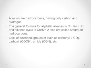 • Alkanes are hydrocarbons, having only carbon and
hydrogen.
• The general formula for aliphatic alkanes is CnH2n + 21
and alkanes cycle is CnH2n 2 also are called saturated
hydrocarbons.
• Lack of functional groups of such as carbonyl (-CO),
carboxil (COOH), amide (CON), etc.
 