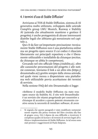 4. I termini d’uso di Stable Diffusion1
Arriviamo ai TOS di Stable Diffusion, sistema di AI
generativa molto utilizzato, sviluppato dalle aziende
CompVis group LMU Munich, Runway e Stability
AI (azienda che attualmente mantiene e gestisce il
progetto); è anche protagonista di alcune interessanti
diatribe legali che abbiamo già menzionato nel capi-
tolo 2.
Qui c’è da fare un’importante precisazione: tecnica-
mente Stable Diffusion non è una piattaforma online
ma un progetto open source il cui codice è rilasciato
liberamente sui principali repository e che è libera-
mente utilizzabile e installabile da chiunque (rectius,
da chiunque ne abbia le competenze).
Cercando nel sito ufficiale https://stability.ai/, oltre
alle canoniche presentazioni del progetto e alle noti-
zie connesse, troviamo il link a un altro sito (https://
dreamstudio.ai/) gestito sempre dalla stessa azienda,
nel quale viene messa a disposizione una piattafor-
ma web utilizzabile previa accettazione dei termini
di servizio.
Nella sezione FAQ del sito Dreamstudio si legge:
«Sebbene il modello Stable Diffusion sia stato reso
open source da Stability AI, il sito web DreamStudio
è un servizio che stiamo progettando per consentire a
chiunque di accedere a questo potente strumento cre-
ativo senza la necessità di installare software, di avere
1 Si segnala che questo paragrafo è stato modificato sostanzial-
mente rispetto alla prima versione del libro circolata alla fine
di giugno 2023. Ciò è dipeso da una difficoltà a ricostruire il
complesso quadro di licenze e di termini di servizio legati all’u-
tilizzo e implementazione di Stable Diffusion. In tal senso sono
stati preziosi i suggerimenti di Paolo Dalprato.
145
che cosa dicono i termini d’uso delle principali piattaforme?
ERRATA CORRIGE PER IL LIBRO “L’autore artiﬁciale. Creatività e proprietà intellettuale nell'era dell'AI”
di Simone Aliprandi (Ledizioni, giugno 2023) — Nuovo testo del Paragrafo 4 del Capitolo 3.
 