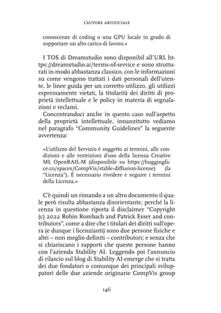 conoscenze di coding o una GPU locale in grado di
sopportare un alto carico di lavoro.»
I TOS di Dreamstudio sono disponibil all’URL ht-
tps://dreamstudio.ai/terms-of-service e sono struttu-
rati in modo abbastanza classico, con le informazioni
su come vengono trattati i dati personali dell’uten-
te, le linee guida per un corretto utilizzo, gli utilizzi
espressamente vietati, la titolarità dei diritti di pro-
prietà intellettuale e le policy in materia di segnala-
zioni e reclami.
Concentrandoci anche in questo caso sull’aspetto
della proprietà intellettuale, innanzitutto vediamo
nel paragrafo “Community Guidelines” la seguente
avvertenza:
«L’utilizzo del Servizio è soggetto ai termini, alle con-
dizioni e alle restrizioni d'uso della licenza Creative
ML OpenRAIL-M (disponibile su https://huggingfa-
ce.co/spaces/CompVis/stable-diffusion-license) (la
“Licenza”). È necessario rivedere e seguire i termini
della Licenza.»
C’è quindi un rimando a un altro documento il qua-
le però risulta abbastanza disorientante, perché la li-
cenza in questione riporta il disclaimer “Copyright
(c) 2022 Robin Rombach and Patrick Esser and con-
tributors”, come a dire che i titolari dei diritti sull’ope-
ra (e dunque i licenzianti) sono due persone fisiche e
altri – non meglio definiti – contributori; e senza che
si chiariscano i rapporti che queste persone hanno
con l’azienda Stability AI. Leggendo poi l’annuncio
di rilascio sul blog di Stability AI emerge che si tratta
dei due fondatori o comunque dei principali svilup-
patori delle due aziende originarie CompVis group
l’autore artificiale
146
 