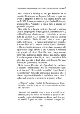LMU Munich e Runway da cui poi Stability AI ha
raccolto il testimone nell’agosto del 2022 per portare
avanti il progetto. Il testo di tale licenza risulta inol-
tre di difficile comprensione e pare faccia riferimento
unicamente al “modello” e non a tutto il codice sor-
gente del progetto.
Non solo. Se si fa una controverifica sul repository
Github del progetto (https://github.com/Stability-AI/
stablediffusion) direttamente controllato e mante-
nuto da Stability AI, si scopre che è esposta un’altra
licenza definita “Main License”, cioè – come si po-
trebbe intendere – la licenza principale del progetto.
Si tratta della MIT License, storica licenza di softwa-
re libero, classificata come permissiva e non copyleft,
equivalente negli effetti a una Creative Commons
con semplice richiesta di attribuzione. In questo caso
però viene dichiarata come titolare dei diritti e come
licenziante proprio Stability AI senza menzione delle
altre due aziende o degli altri contributori. Un qua-
dro un po’ pasticciato, insomma.
Nella licenza Creative ML OpenRAIL-M, troviamo
la sezione “Definizioni”, tra cui evidenziamo quel-
le di “output”, “derivati del modello”, “contributo” e
“contributore”, tenendo comunque presente che ci
stiamo appunto riferendo al modello e non a tutto il
codice del progetto e nemmeno ai servizi online.
««“Output” indica i risultati del funzionamento di un
Modello come incorporato nel contenuto informativo
che ne deriva.
“Derivati del Modello” indica tutte le modifiche al
Modello, le opere basate sul Modello, o qualsiasi altro
modello creato o inizializzato mediante trasferimento
di modelli di pesi, parametri, attivazioni o output del
147
che cosa dicono i termini d’uso delle principali piattaforme?
 