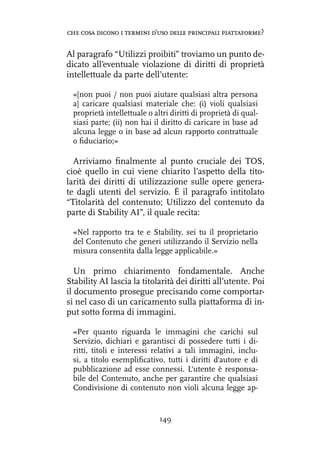 Al paragrafo “Utilizzi proibiti” troviamo un punto de-
dicato all’eventuale violazione di diritti di proprietà
intellettuale da parte dell’utente:
«[non puoi / non puoi aiutare qualsiasi altra persona
a] caricare qualsiasi materiale che: (i) violi qualsiasi
proprietà intellettuale o altri diritti di proprietà di qual-
siasi parte; (ii) non hai il diritto di caricare in base ad
alcuna legge o in base ad alcun rapporto contrattuale
o fiduciario;»
Arriviamo finalmente al punto cruciale dei TOS,
cioè quello in cui viene chiarito l’aspetto della tito-
larità dei diritti di utilizzazione sulle opere genera-
te dagli utenti del servizio. È il paragrafo intitolato
“Titolarità del contenuto; Utilizzo del contenuto da
parte di Stability AI”, il quale recita:
«Nel rapporto tra te e Stability, sei tu il proprietario
del Contenuto che generi utilizzando il Servizio nella
misura consentita dalla legge applicabile.»
Un primo chiarimento fondamentale. Anche
Stability AI lascia la titolarità dei diritti all’utente. Poi
il documento prosegue precisando come comportar-
si nel caso di un caricamento sulla piattaforma di in-
put sotto forma di immagini.
«Per quanto riguarda le immagini che carichi sul
Servizio, dichiari e garantisci di possedere tutti i di-
ritti, titoli e interessi relativi a tali immagini, inclu-
si, a titolo esemplificativo, tutti i diritti d'autore e di
pubblicazione ad esse connessi. L'utente è responsa-
bile del Contenuto, anche per garantire che qualsiasi
Condivisione di contenuto non violi alcuna legge ap-
149
che cosa dicono i termini d’uso delle principali piattaforme?
 