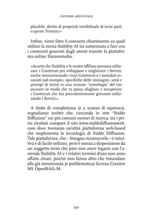 plicabile, diritto di proprietà intellettuale di terze parti
o questi Termini.»
Infine, viene fatto il consueto chiarimento su quali
utilizzi la stessa Stability AI sia autorizzata a fare con
i contenuti generati dagli utenti tramite la piattafor-
ma online Dreamstudio.
«Accetti che Stability e le nostre affiliate possano utiliz-
zare i Contenuti per sviluppare e migliorare i Servizi,
anche memorizzando i tuoi Contenuti e i metadati as-
sociati (ad esempio, specifiche delle immagini, seed e
prompt di testo) in una sezione “cronologia” del tuo
account in modo che tu possa sfogliare e recuperare
i Contenuti che hai precedentemente generato utiliz-
zando i Servizi.»
A titolo di completezza (e a scanso di equivoci),
segnaliamo inoltre che, cercando in rete “Stable
Diffusion” sui più comuni motori di ricerca, tra i pri-
mi risultati compare il sito www.stablediffusionweb.
com dove troviamo un’altra piattaforma web-based
che implementa la tecnologia di Stable Diffusion.
Tale piattaforma, che – bisogna riconoscerlo – è intui-
tiva e di facile utilizzo, però è messa a disposizione da
un soggetto terzo che pare non avere legami con l’a-
zienda Stability AI e i relativi termini d’uso non sono
affatto chiari, poiché non fanno altro che rimandare
alla già menzionata (e problematica) licenza Creative
ML OpenRAIL-M.
l’autore artificiale
150
 