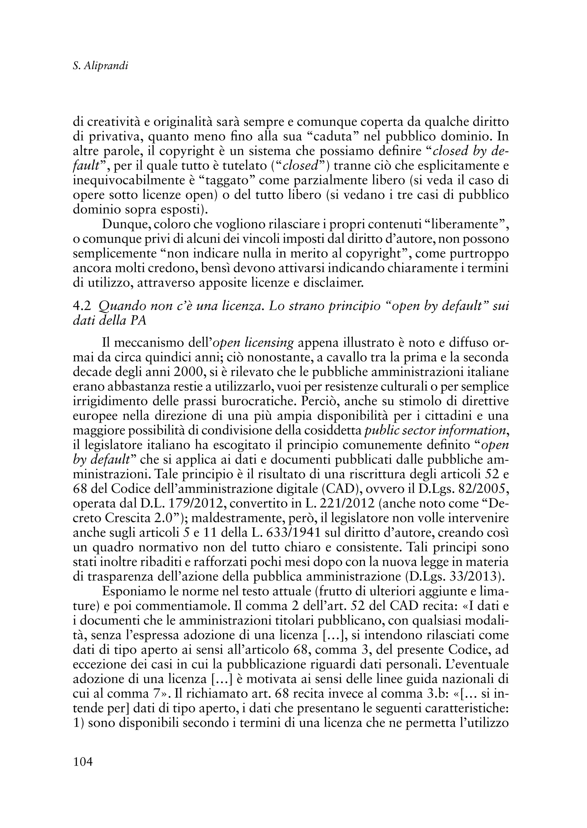 104
S. Aliprandi
di creatività e originalità sarà sempre e comunque coperta da qualche diritto
di privativa, quanto meno fino alla sua “caduta” nel pubblico dominio. In
altre parole, il copyright è un sistema che possiamo definire “closed by de-
fault”, per il quale tutto è tutelato (“closed”) tranne ciò che esplicitamente e
inequivocabilmente è “taggato” come parzialmente libero (si veda il caso di
opere sotto licenze open) o del tutto libero (si vedano i tre casi di pubblico
dominio sopra esposti).
Dunque, coloro che vogliono rilasciare i propri contenuti“liberamente”,
o comunque privi di alcuni dei vincoli imposti dal diritto d’autore,non possono
semplicemente “non indicare nulla in merito al copyright”, come purtroppo
ancora molti credono, bensì devono attivarsi indicando chiaramente i termini
di utilizzo, attraverso apposite licenze e disclaimer.
4.2 Quando non c’è una licenza. Lo strano principio “open by default” sui
dati della PA
Il meccanismo dell’open licensing appena illustrato è noto e diffuso or-
mai da circa quindici anni; ciò nonostante, a cavallo tra la prima e la seconda
decade degli anni 2000, si è rilevato che le pubbliche amministrazioni italiane
erano abbastanza restie a utilizzarlo,vuoi per resistenze culturali o per semplice
irrigidimento delle prassi burocratiche. Perciò, anche su stimolo di direttive
europee nella direzione di una più ampia disponibilità per i cittadini e una
maggiore possibilità di condivisione della cosiddetta public sector information,
il legislatore italiano ha escogitato il principio comunemente definito “open
by default” che si applica ai dati e documenti pubblicati dalle pubbliche am-
ministrazioni. Tale principio è il risultato di una riscrittura degli articoli 52 e
68 del Codice dell’amministrazione digitale (CAD), ovvero il D.Lgs. 82/2005,
operata dal D.L. 179/2012, convertito in L. 221/2012 (anche noto come “De-
creto Crescita 2.0”); maldestramente, però, il legislatore non volle intervenire
anche sugli articoli 5 e 11 della L. 633/1941 sul diritto d’autore, creando così
un quadro normativo non del tutto chiaro e consistente. Tali principi sono
stati inoltre ribaditi e rafforzati pochi mesi dopo con la nuova legge in materia
di trasparenza dell’azione della pubblica amministrazione (D.Lgs. 33/2013).
Esponiamo le norme nel testo attuale (frutto di ulteriori aggiunte e lima-
ture) e poi commentiamole. Il comma 2 dell’art. 52 del CAD recita: «I dati e
i documenti che le amministrazioni titolari pubblicano, con qualsiasi modali-
tà, senza l’espressa adozione di una licenza […], si intendono rilasciati come
dati di tipo aperto ai sensi all’articolo 68, comma 3, del presente Codice, ad
eccezione dei casi in cui la pubblicazione riguardi dati personali. L’eventuale
adozione di una licenza […] è motivata ai sensi delle linee guida nazionali di
cui al comma 7». Il richiamato art. 68 recita invece al comma 3.b: «[… si in-
tende per] dati di tipo aperto, i dati che presentano le seguenti caratteristiche:
1) sono disponibili secondo i termini di una licenza che ne permetta l’utilizzo
 