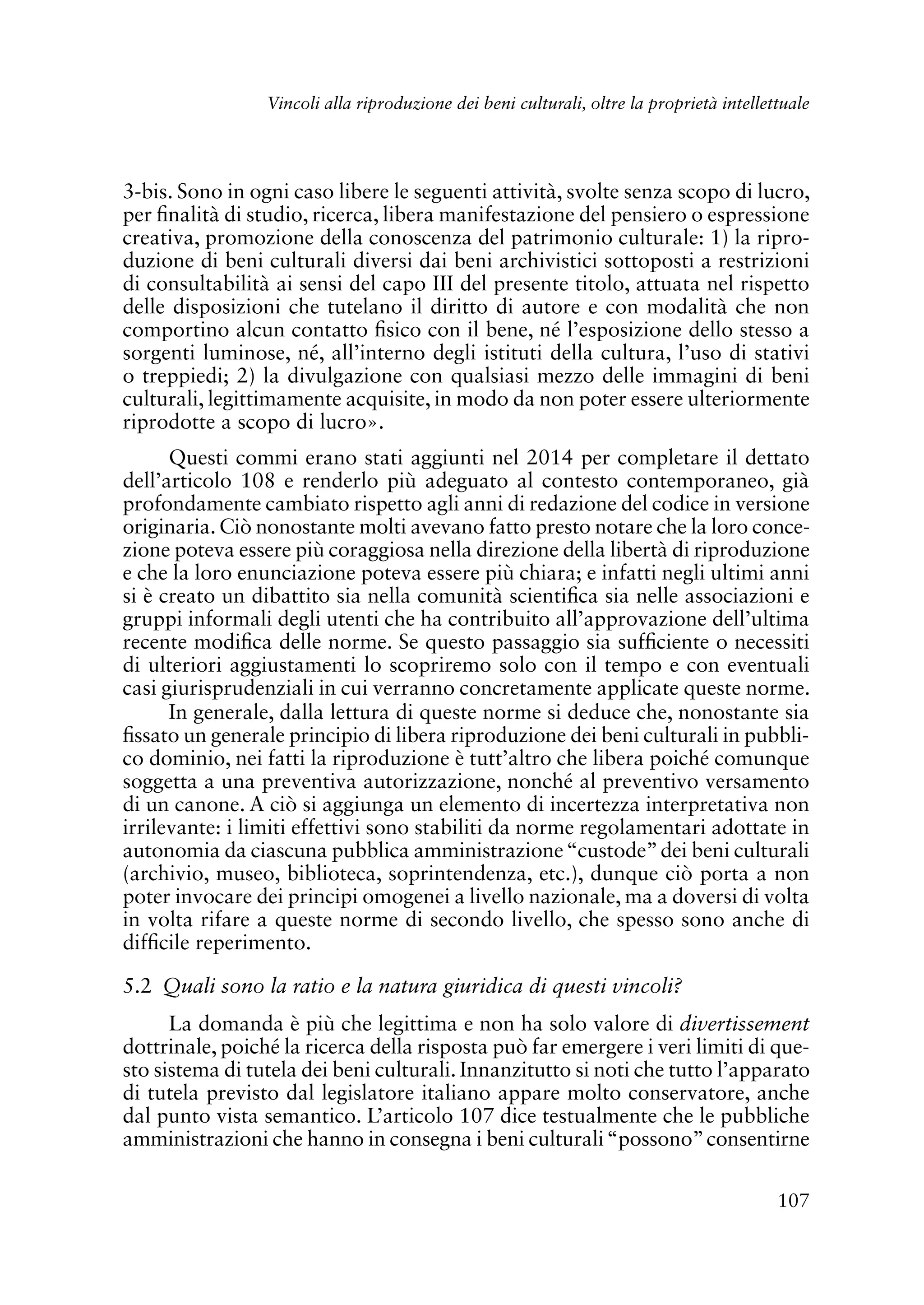 107
Vincoli alla riproduzione dei beni culturali, oltre la proprietà intellettuale
3-bis. Sono in ogni caso libere le seguenti attività, svolte senza scopo di lucro,
per finalità di studio, ricerca, libera manifestazione del pensiero o espressione
creativa, promozione della conoscenza del patrimonio culturale: 1) la ripro-
duzione di beni culturali diversi dai beni archivistici sottoposti a restrizioni
di consultabilità ai sensi del capo III del presente titolo, attuata nel rispetto
delle disposizioni che tutelano il diritto di autore e con modalità che non
comportino alcun contatto fisico con il bene, né l’esposizione dello stesso a
sorgenti luminose, né, all’interno degli istituti della cultura, l’uso di stativi
o treppiedi; 2) la divulgazione con qualsiasi mezzo delle immagini di beni
culturali, legittimamente acquisite, in modo da non poter essere ulteriormente
riprodotte a scopo di lucro».
Questi commi erano stati aggiunti nel 2014 per completare il dettato
dell’articolo 108 e renderlo più adeguato al contesto contemporaneo, già
profondamente cambiato rispetto agli anni di redazione del codice in versione
originaria. Ciò nonostante molti avevano fatto presto notare che la loro conce-
zione poteva essere più coraggiosa nella direzione della libertà di riproduzione
e che la loro enunciazione poteva essere più chiara; e infatti negli ultimi anni
si è creato un dibattito sia nella comunità scientifica sia nelle associazioni e
gruppi informali degli utenti che ha contribuito all’approvazione dell’ultima
recente modifica delle norme. Se questo passaggio sia sufficiente o necessiti
di ulteriori aggiustamenti lo scopriremo solo con il tempo e con eventuali
casi giurisprudenziali in cui verranno concretamente applicate queste norme.
In generale, dalla lettura di queste norme si deduce che, nonostante sia
fissato un generale principio di libera riproduzione dei beni culturali in pubbli-
co dominio, nei fatti la riproduzione è tutt’altro che libera poiché comunque
soggetta a una preventiva autorizzazione, nonché al preventivo versamento
di un canone. A ciò si aggiunga un elemento di incertezza interpretativa non
irrilevante: i limiti effettivi sono stabiliti da norme regolamentari adottate in
autonomia da ciascuna pubblica amministrazione“custode”dei beni culturali
(archivio, museo, biblioteca, soprintendenza, etc.), dunque ciò porta a non
poter invocare dei principi omogenei a livello nazionale, ma a doversi di volta
in volta rifare a queste norme di secondo livello, che spesso sono anche di
difficile reperimento.
5.2 Quali sono la ratio e la natura giuridica di questi vincoli?
La domanda è più che legittima e non ha solo valore di divertissement
dottrinale, poiché la ricerca della risposta può far emergere i veri limiti di que-
sto sistema di tutela dei beni culturali. Innanzitutto si noti che tutto l’apparato
di tutela previsto dal legislatore italiano appare molto conservatore, anche
dal punto vista semantico. L’articolo 107 dice testualmente che le pubbliche
amministrazioni che hanno in consegna i beni culturali“possono”consentirne
 