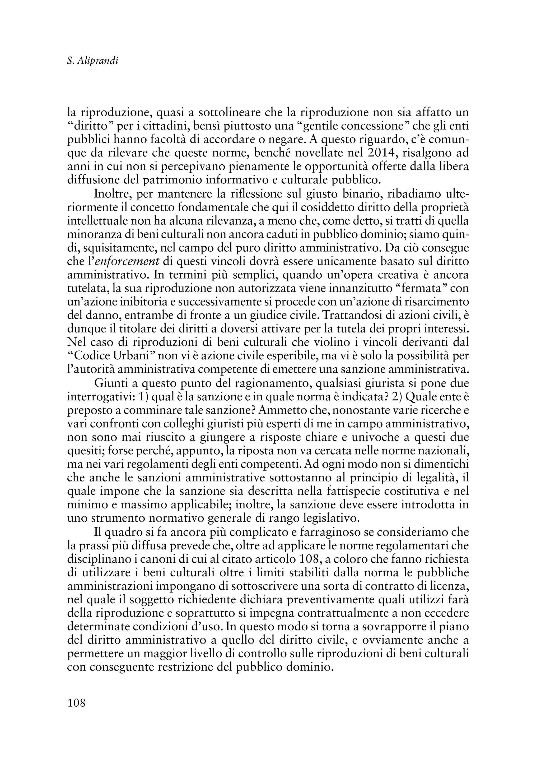 108
S. Aliprandi
la riproduzione, quasi a sottolineare che la riproduzione non sia affatto un
“diritto” per i cittadini, bensì piuttosto una “gentile concessione” che gli enti
pubblici hanno facoltà di accordare o negare. A questo riguardo, c’è comun-
que da rilevare che queste norme, benché novellate nel 2014, risalgono ad
anni in cui non si percepivano pienamente le opportunità offerte dalla libera
diffusione del patrimonio informativo e culturale pubblico.
Inoltre, per mantenere la riflessione sul giusto binario, ribadiamo ulte-
riormente il concetto fondamentale che qui il cosiddetto diritto della proprietà
intellettuale non ha alcuna rilevanza, a meno che, come detto, si tratti di quella
minoranza di beni culturali non ancora caduti in pubblico dominio; siamo quin-
di, squisitamente, nel campo del puro diritto amministrativo. Da ciò consegue
che l’enforcement di questi vincoli dovrà essere unicamente basato sul diritto
amministrativo. In termini più semplici, quando un’opera creativa è ancora
tutelata, la sua riproduzione non autorizzata viene innanzitutto“fermata”con
un’azione inibitoria e successivamente si procede con un’azione di risarcimento
del danno, entrambe di fronte a un giudice civile. Trattandosi di azioni civili, è
dunque il titolare dei diritti a doversi attivare per la tutela dei propri interessi.
Nel caso di riproduzioni di beni culturali che violino i vincoli derivanti dal
“Codice Urbani”non vi è azione civile esperibile, ma vi è solo la possibilità per
l’autorità amministrativa competente di emettere una sanzione amministrativa.
Giunti a questo punto del ragionamento, qualsiasi giurista si pone due
interrogativi: 1) qual è la sanzione e in quale norma è indicata? 2) Quale ente è
preposto a comminare tale sanzione?Ammetto che, nonostante varie ricerche e
vari confronti con colleghi giuristi più esperti di me in campo amministrativo,
non sono mai riuscito a giungere a risposte chiare e univoche a questi due
quesiti; forse perché, appunto, la riposta non va cercata nelle norme nazionali,
ma nei vari regolamenti degli enti competenti.Ad ogni modo non si dimentichi
che anche le sanzioni amministrative sottostanno al principio di legalità, il
quale impone che la sanzione sia descritta nella fattispecie costitutiva e nel
minimo e massimo applicabile; inoltre, la sanzione deve essere introdotta in
uno strumento normativo generale di rango legislativo.
Il quadro si fa ancora più complicato e farraginoso se consideriamo che
la prassi più diffusa prevede che, oltre ad applicare le norme regolamentari che
disciplinano i canoni di cui al citato articolo 108, a coloro che fanno richiesta
di utilizzare i beni culturali oltre i limiti stabiliti dalla norma le pubbliche
amministrazioni impongano di sottoscrivere una sorta di contratto di licenza,
nel quale il soggetto richiedente dichiara preventivamente quali utilizzi farà
della riproduzione e soprattutto si impegna contrattualmente a non eccedere
determinate condizioni d’uso. In questo modo si torna a sovrapporre il piano
del diritto amministrativo a quello del diritto civile, e ovviamente anche a
permettere un maggior livello di controllo sulle riproduzioni di beni culturali
con conseguente restrizione del pubblico dominio.
 