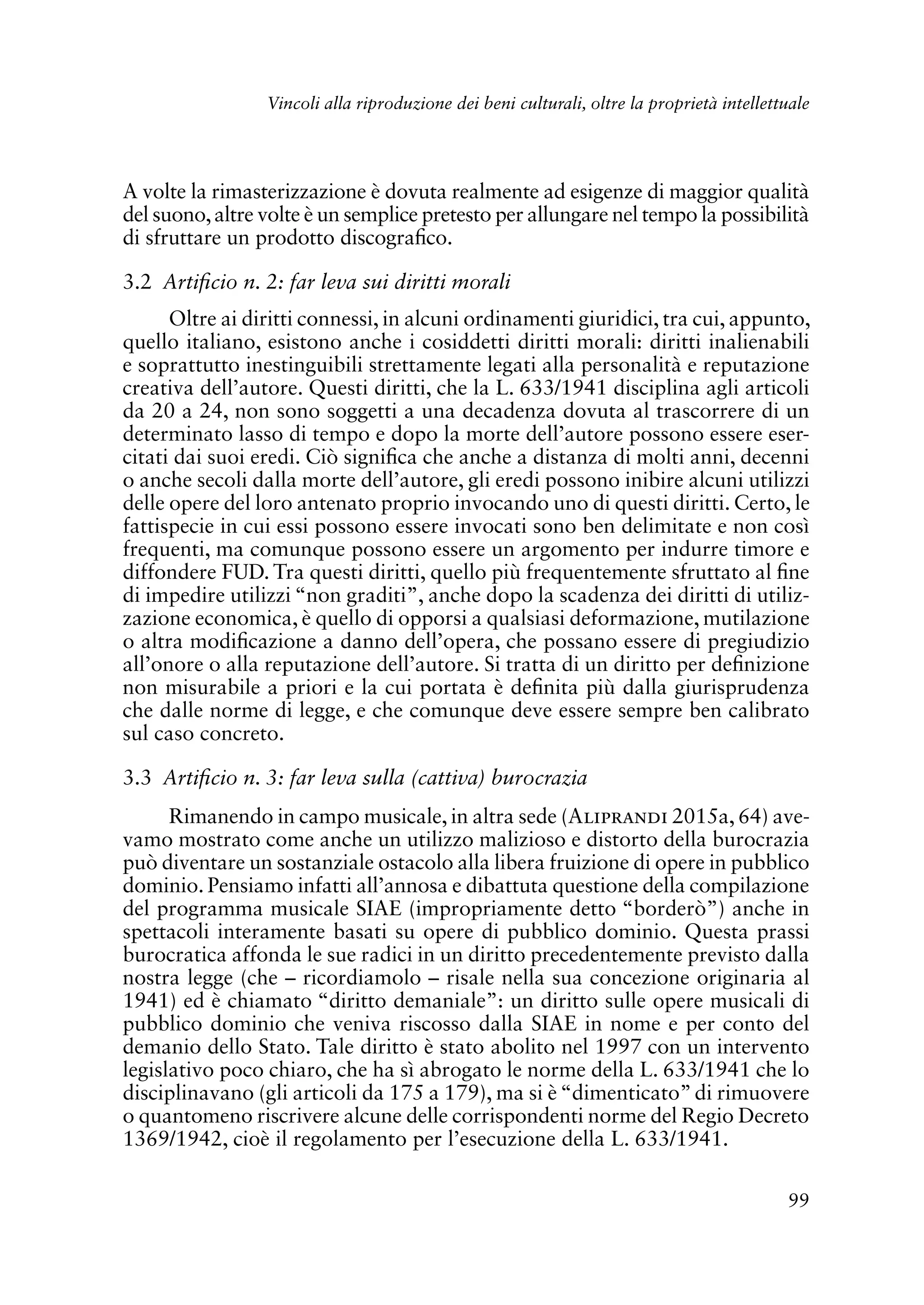 99
Vincoli alla riproduzione dei beni culturali, oltre la proprietà intellettuale
A volte la rimasterizzazione è dovuta realmente ad esigenze di maggior qualità
del suono,altre volte è un semplice pretesto per allungare nel tempo la possibilità
di sfruttare un prodotto discografico.
3.2 Artificio n. 2: far leva sui diritti morali
Oltre ai diritti connessi, in alcuni ordinamenti giuridici, tra cui, appunto,
quello italiano, esistono anche i cosiddetti diritti morali: diritti inalienabili
e soprattutto inestinguibili strettamente legati alla personalità e reputazione
creativa dell’autore. Questi diritti, che la L. 633/1941 disciplina agli articoli
da 20 a 24, non sono soggetti a una decadenza dovuta al trascorrere di un
determinato lasso di tempo e dopo la morte dell’autore possono essere eser-
citati dai suoi eredi. Ciò significa che anche a distanza di molti anni, decenni
o anche secoli dalla morte dell’autore, gli eredi possono inibire alcuni utilizzi
delle opere del loro antenato proprio invocando uno di questi diritti. Certo, le
fattispecie in cui essi possono essere invocati sono ben delimitate e non così
frequenti, ma comunque possono essere un argomento per indurre timore e
diffondere FUD. Tra questi diritti, quello più frequentemente sfruttato al fine
di impedire utilizzi “non graditi”, anche dopo la scadenza dei diritti di utiliz-
zazione economica, è quello di opporsi a qualsiasi deformazione, mutilazione
o altra modificazione a danno dell’opera, che possano essere di pregiudizio
all’onore o alla reputazione dell’autore. Si tratta di un diritto per definizione
non misurabile a priori e la cui portata è definita più dalla giurisprudenza
che dalle norme di legge, e che comunque deve essere sempre ben calibrato
sul caso concreto.
3.3 Artificio n. 3: far leva sulla (cattiva) burocrazia
Rimanendo in campo musicale, in altra sede (Aliprandi 2015a, 64) ave-
vamo mostrato come anche un utilizzo malizioso e distorto della burocrazia
può diventare un sostanziale ostacolo alla libera fruizione di opere in pubblico
dominio. Pensiamo infatti all’annosa e dibattuta questione della compilazione
del programma musicale SIAE (impropriamente detto “borderò”) anche in
spettacoli interamente basati su opere di pubblico dominio. Questa prassi
burocratica affonda le sue radici in un diritto precedentemente previsto dalla
nostra legge (che – ricordiamolo – risale nella sua concezione originaria al
1941) ed è chiamato “diritto demaniale”: un diritto sulle opere musicali di
pubblico dominio che veniva riscosso dalla SIAE in nome e per conto del
demanio dello Stato. Tale diritto è stato abolito nel 1997 con un intervento
legislativo poco chiaro, che ha sì abrogato le norme della L. 633/1941 che lo
disciplinavano (gli articoli da 175 a 179), ma si è“dimenticato”di rimuovere
o quantomeno riscrivere alcune delle corrispondenti norme del Regio Decreto
1369/1942, cioè il regolamento per l’esecuzione della L. 633/1941.
 