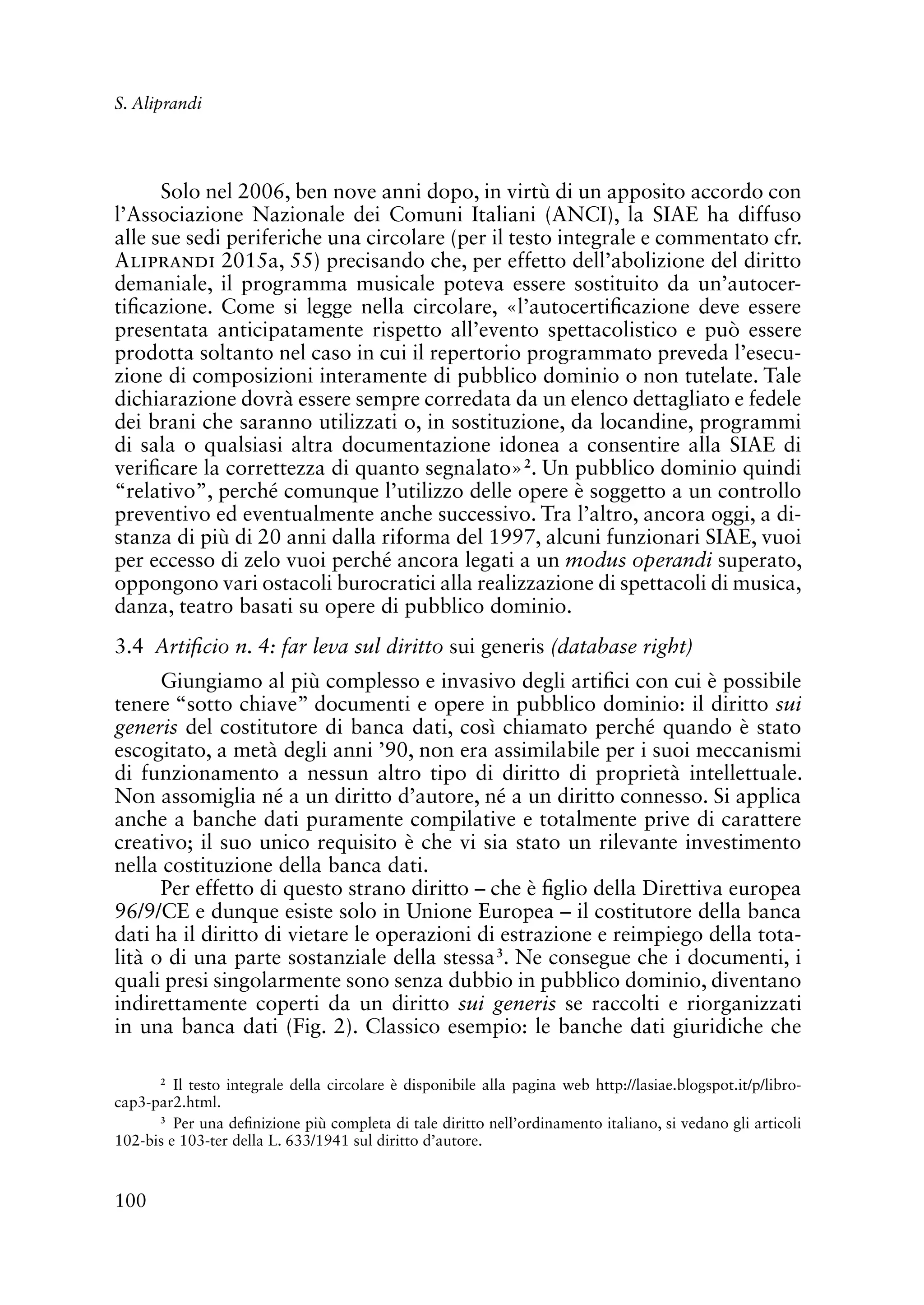 100
S. Aliprandi
Solo nel 2006, ben nove anni dopo, in virtù di un apposito accordo con
l’Associazione Nazionale dei Comuni Italiani (ANCI), la SIAE ha diffuso
alle sue sedi periferiche una circolare (per il testo integrale e commentato cfr.
Aliprandi 2015a, 55) precisando che, per effetto dell’abolizione del diritto
demaniale, il programma musicale poteva essere sostituito da un’autocer-
tificazione. Come si legge nella circolare, «l’autocertificazione deve essere
presentata anticipatamente rispetto all’evento spettacolistico e può essere
prodotta soltanto nel caso in cui il repertorio programmato preveda l’esecu-
zione di composizioni interamente di pubblico dominio o non tutelate. Tale
dichiarazione dovrà essere sempre corredata da un elenco dettagliato e fedele
dei brani che saranno utilizzati o, in sostituzione, da locandine, programmi
di sala o qualsiasi altra documentazione idonea a consentire alla SIAE di
verificare la correttezza di quanto segnalato»2
. Un pubblico dominio quindi
“relativo”, perché comunque l’utilizzo delle opere è soggetto a un controllo
preventivo ed eventualmente anche successivo. Tra l’altro, ancora oggi, a di-
stanza di più di 20 anni dalla riforma del 1997, alcuni funzionari SIAE, vuoi
per eccesso di zelo vuoi perché ancora legati a un modus operandi superato,
oppongono vari ostacoli burocratici alla realizzazione di spettacoli di musica,
danza, teatro basati su opere di pubblico dominio.
3.4 Artificio n. 4: far leva sul diritto sui generis (database right)
Giungiamo al più complesso e invasivo degli artifici con cui è possibile
tenere “sotto chiave” documenti e opere in pubblico dominio: il diritto sui
generis del costitutore di banca dati, così chiamato perché quando è stato
escogitato, a metà degli anni ’90, non era assimilabile per i suoi meccanismi
di funzionamento a nessun altro tipo di diritto di proprietà intellettuale.
Non assomiglia né a un diritto d’autore, né a un diritto connesso. Si applica
anche a banche dati puramente compilative e totalmente prive di carattere
creativo; il suo unico requisito è che vi sia stato un rilevante investimento
nella costituzione della banca dati.
Per effetto di questo strano diritto – che è figlio della Direttiva europea
96/9/CE e dunque esiste solo in Unione Europea – il costitutore della banca
dati ha il diritto di vietare le operazioni di estrazione e reimpiego della tota-
lità o di una parte sostanziale della stessa3
. Ne consegue che i documenti, i
quali presi singolarmente sono senza dubbio in pubblico dominio, diventano
indirettamente coperti da un diritto sui generis se raccolti e riorganizzati
in una banca dati (Fig. 2). Classico esempio: le banche dati giuridiche che
2
Il testo integrale della circolare è disponibile alla pagina web http://lasiae.blogspot.it/p/libro-
cap3-par2.html.
3
Per una definizione più completa di tale diritto nell’ordinamento italiano, si vedano gli articoli
102-bis e 103-ter della L. 633/1941 sul diritto d’autore.
 