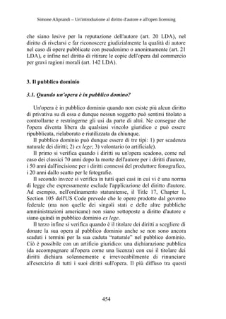Simone Aliprandi – Un'introduzione al diritto d'autore e all'open licensing
che siano lesive per la reputazione dell'autore (art. 20 LDA), nel
diritto di rivelarsi e far riconoscere giudizialmente la qualità di autore
nel caso di opere pubblicate con pseudonimo o anonimamente (art. 21
LDA), e infine nel diritto di ritirare le copie dell'opera dal commercio
per gravi ragioni morali (art. 142 LDA).
3. Il pubblico dominio
3.1. Quando un'opera è in pubblico domino?
Un'opera è in pubblico dominio quando non esiste più alcun diritto
di privativa su di essa e dunque nessun soggetto può sentirsi titolato a
controllarne e restringerne gli usi da parte di altri. Ne consegue che
l'opera diventa libera da qualsiasi vincolo giuridico e può essere
ripubblicata, rielaborato e riutilizzata da chiunque.
Il pubblico dominio può dunque essere di tre tipi: 1) per scadenza
naturale dei diritti; 2) ex lege; 3) volontario (o artificiale).
Il primo si verifica quando i diritti su un'opera scadono, come nel
caso dei classici 70 anni dopo la morte dell'autore per i diritti d'autore,
i 50 anni dall'incisione per i diritti connessi del produttore fonografico,
i 20 anni dallo scatto per le fotografie.
Il secondo invece si verifica in tutti quei casi in cui vi è una norma
di legge che espressamente esclude l'applicazione del diritto d'autore.
Ad esempio, nell'ordinamento statunitense, il Title 17, Chapter 1,
Section 105 dell'US Code prevede che le opere prodotte dal governo
federale (ma non quelle dei singoli stati e delle altre pubbliche
amministrazioni americane) non siano sottoposte a diritto d'autore e
siano quindi in pubblico dominio ex lege.
Il terzo infine si verifica quando è il titolare dei diritti a scegliere di
donare la sua opera al pubblico dominio anche se non sono ancora
scaduti i termini per la sua caduta “naturale” nel pubblico dominio.
Ciò è possibile con un artificio giuridico: una dichiarazione pubblica
(da accompagnare all'opera come una licenza) con cui il titolare dei
diritti dichiara solennemente e irrevocabilmente di rinunciare
all'esercizio di tutti i suoi diritti sull'opera. Il più diffuso tra questi
454
 