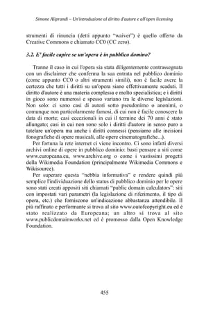 Simone Aliprandi – Un'introduzione al diritto d'autore e all'open licensing
strumenti di rinuncia (detti appunto “waiver”) è quello offerto da
Creative Commons e chiamato CC0 (CC zero).
3.2. E' facile capire se un'opera è in pubblico domino?
Tranne il caso in cui l'opera sia stata diligentemente contrassegnata
con un disclaimer che conferma la sua entrata nel pubblico dominio
(come appunto CC0 o altri strumenti simili), non è facile avere la
certezza che tutti i diritti su un'opera siano effettivamente scaduti. Il
diritto d'autore è una materia complessa e molto specialistica; e i diritti
in gioco sono numerosi e spesso variano tra le diverse legislazioni.
Non solo: ci sono casi di autori sotto pseudonimo o anonimi, o
comunque non particolarmente famosi, di cui non è facile conoscere la
data di morte; casi eccezionali in cui il termine dei 70 anni è stato
allungato; casi in cui non sono solo i diritti d'autore in senso puro a
tutelare un'opera ma anche i diritti connessi (pensiamo alle incisioni
fonografiche di opere musicali, alle opere cinematografiche...).
Per fortuna la rete internet ci viene incontro. Ci sono infatti diversi
archivi online di opere in pubblico dominio: basti pensare a siti come
www.europeana.eu, www.archive.org o come i vastissimi progetti
della Wikimedia Foundation (principalmente Wikimedia Commons e
Wikisource).
Per superare questa “nebbia informativa” e rendere quindi più
semplice l'individuazione dello status di pubblico dominio per le opere
sono stati creati appositi siti chiamati “public domain calculators”: siti
con impostati vari parametri (la legislazione di riferimento, il tipo di
opera, etc.) che forniscono un'indicazione abbastanza attendibile. Il
più raffinato e performante si trova al sito www.outofcopyright.eu ed è
stato realizzato da Europeana; un altro si trova al sito
www.publicdomainworks.net ed è promosso dalla Open Knowledge
Foundation.
455
 