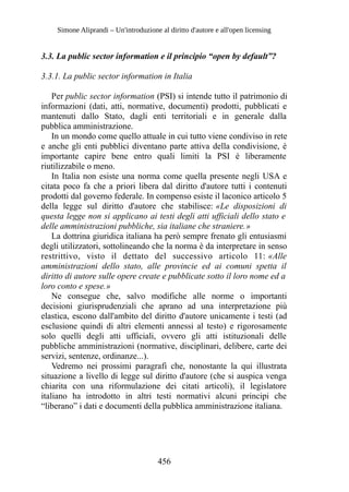 Simone Aliprandi – Un'introduzione al diritto d'autore e all'open licensing
3.3. La public sector information e il principio “open by default”?
3.3.1. La public sector information in Italia
Per public sector information (PSI) si intende tutto il patrimonio di
informazioni (dati, atti, normative, documenti) prodotti, pubblicati e
mantenuti dallo Stato, dagli enti territoriali e in generale dalla
pubblica amministrazione.
In un mondo come quello attuale in cui tutto viene condiviso in rete
e anche gli enti pubblici diventano parte attiva della condivisione, è
importante capire bene entro quali limiti la PSI è liberamente
riutilizzabile o meno.
In Italia non esiste una norma come quella presente negli USA e
citata poco fa che a priori libera dal diritto d'autore tutti i contenuti
prodotti dal governo federale. In compenso esiste il laconico articolo 5
della legge sul diritto d'autore che stabilisce: «Le disposizioni di
questa legge non si applicano ai testi degli atti ufficiali dello stato e
delle amministrazioni pubbliche, sia italiane che straniere.»
La dottrina giuridica italiana ha però sempre frenato gli entusiasmi
degli utilizzatori, sottolineando che la norma è da interpretare in senso
restrittivo, visto il dettato del successivo articolo 11: «Alle
amministrazioni dello stato, alle provincie ed ai comuni spetta il
diritto di autore sulle opere create e pubblicate sotto il loro nome ed a
loro conto e spese.»
Ne consegue che, salvo modifiche alle norme o importanti
decisioni giurisprudenziali che aprano ad una interpretazione più
elastica, escono dall'ambito del diritto d'autore unicamente i testi (ad
esclusione quindi di altri elementi annessi al testo) e rigorosamente
solo quelli degli atti ufficiali, ovvero gli atti istituzionali delle
pubbliche amministrazioni (normative, disciplinari, delibere, carte dei
servizi, sentenze, ordinanze...).
Vedremo nei prossimi paragrafi che, nonostante la qui illustrata
situazione a livello di legge sul diritto d'autore (che si auspica venga
chiarita con una riformulazione dei citati articoli), il legislatore
italiano ha introdotto in altri testi normativi alcuni principi che
“liberano” i dati e documenti della pubblica amministrazione italiana.
456
 